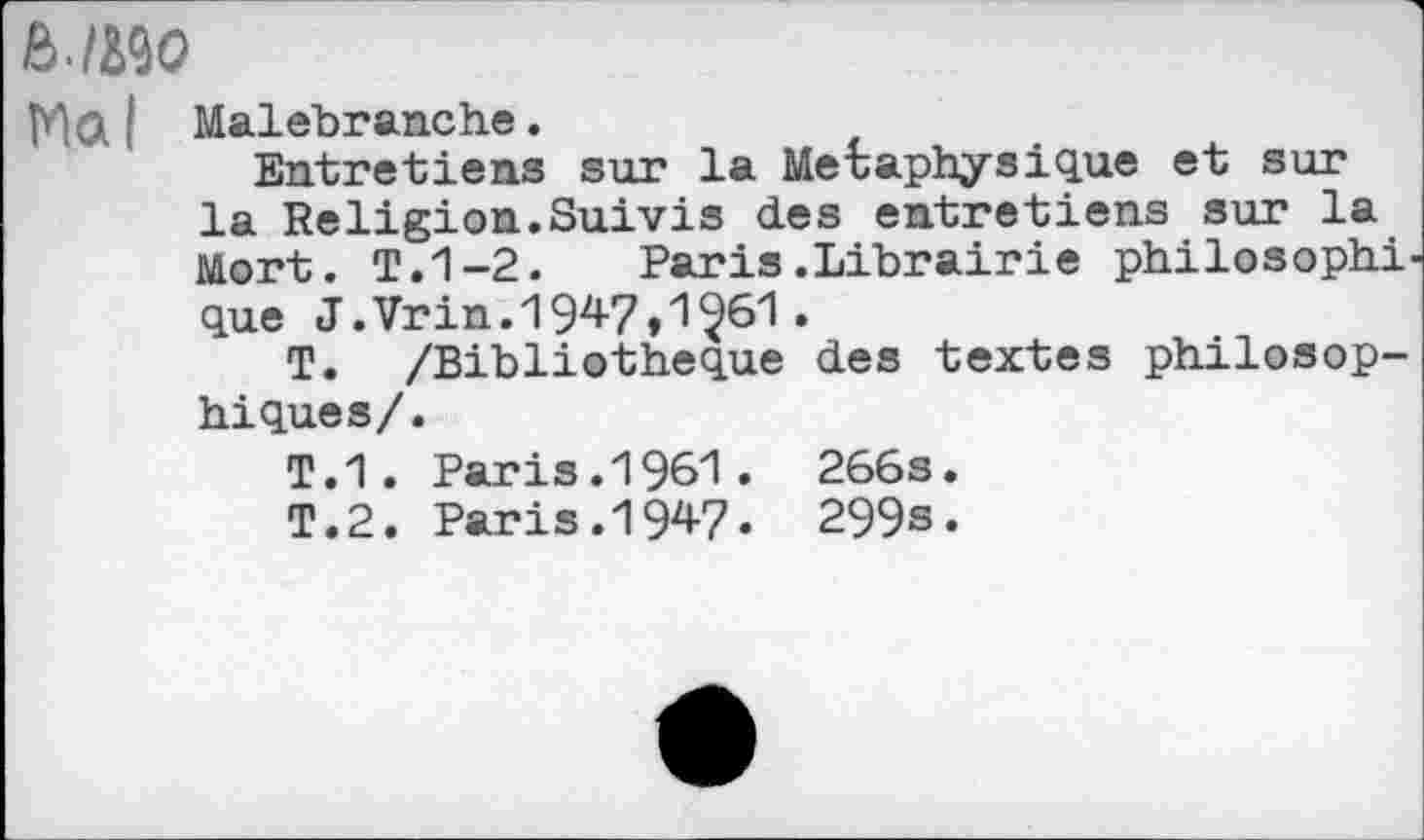 ﻿ß./MO
MG I Malebranche.
Entretiens sur la Métaphysique et sur la Religion.Suivis des entretiens sur la Mort. T.1-2.	Paris.Librairie philosophi
que J.Vrin.1947,1^61 .
T. /Bibliothèque des textes philosophiques/.
T.1. Paris.1961. 266s.
T.2. Paris.1947. 299s.